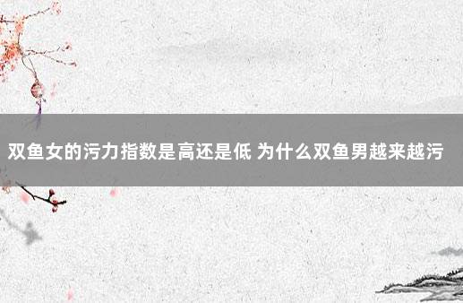 双鱼女的污力指数是高还是低 为什么双鱼男越来越污了