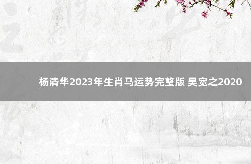 杨清华2023年生肖马运势完整版 吴宽之2020生肖运势