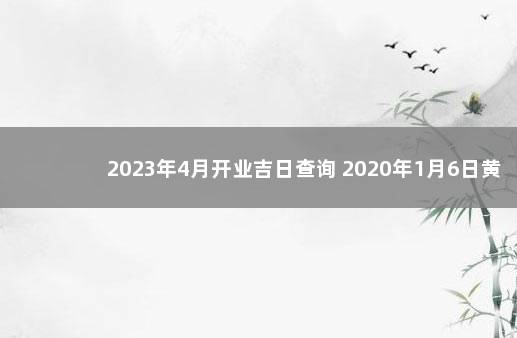 2023年4月开业吉日查询 2020年1月6日黄道吉日