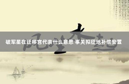 破军星在迁移宫代表什么意思 事关拟征地补偿安置