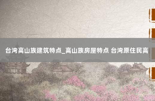 台湾高山族建筑特点_高山族房屋特点 台湾原住民高山族