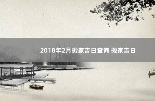 2018年2月搬家吉日查询 搬家吉日