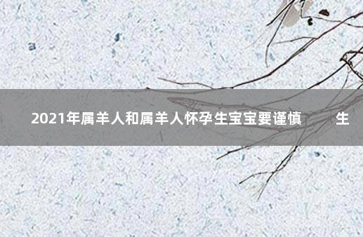 2021年属羊人和属羊人怀孕生宝宝要谨慎 　　生子可能有损健康