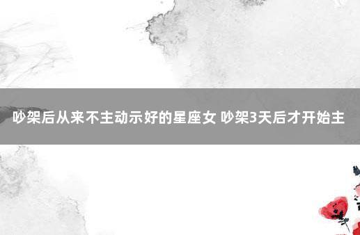 吵架后从来不主动示好的星座女 吵架3天后才开始主动示好