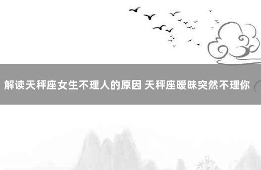 解读天秤座女生不理人的原因 天秤座暧昧突然不理你