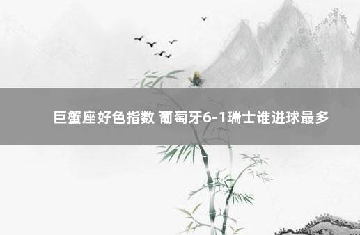 巨蟹座好色指数 葡萄牙6-1瑞士谁进球最多