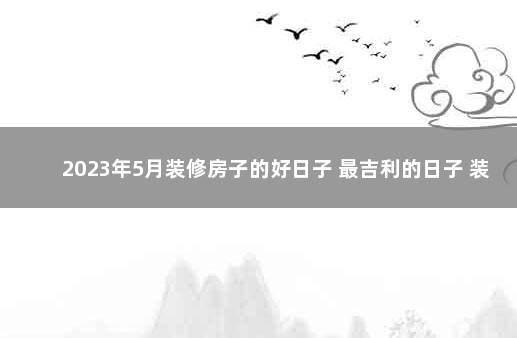 2023年5月装修房子的好日子 最吉利的日子 装修房子吉利话怎么说