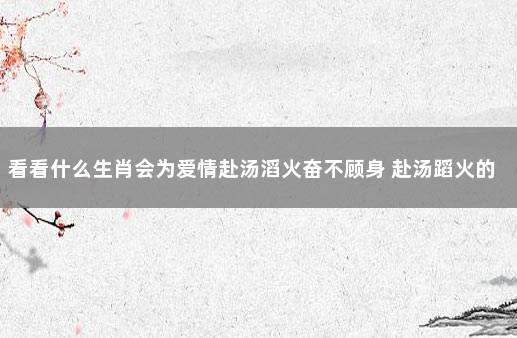 看看什么生肖会为爱情赴汤滔火奋不顾身 赴汤蹈火的爱情意思