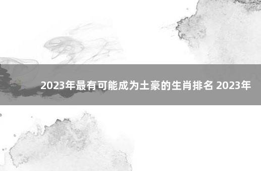 2023年最有可能成为土豪的生肖排名 2023年最旺最顺的生肖