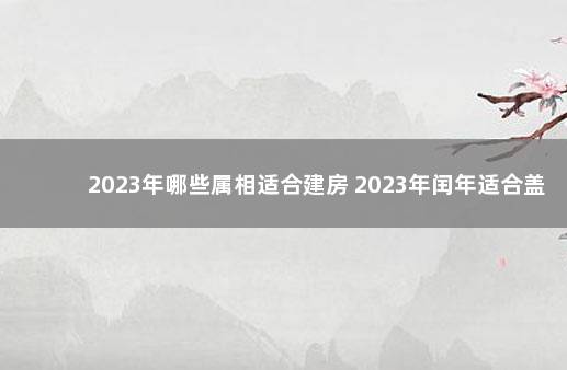 2023年哪些属相适合建房 2023年闰年适合盖房子吗