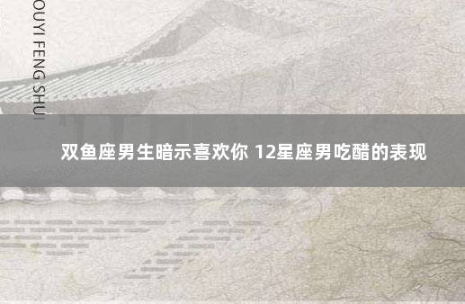双鱼座男生暗示喜欢你 12星座男吃醋的表现