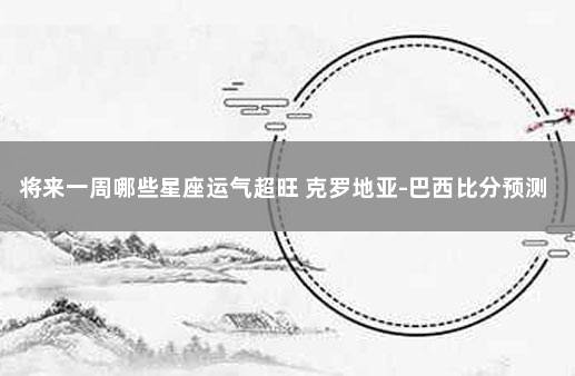 将来一周哪些星座运气超旺 克罗地亚-巴西比分预测