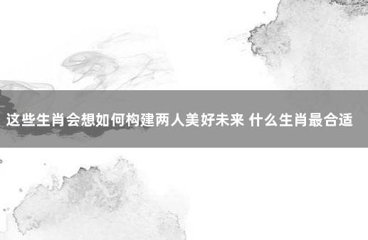 这些生肖会想如何构建两人美好未来 什么生肖最合适在一起