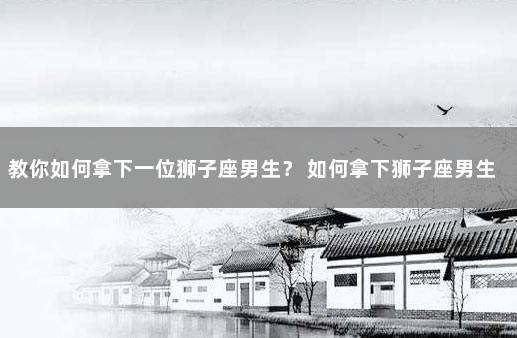 教你如何拿下一位狮子座男生？ 如何拿下狮子座男生