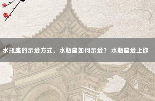 水瓶座的示爱方式，水瓶座如何示爱？ 水瓶座爱上你的17个表现