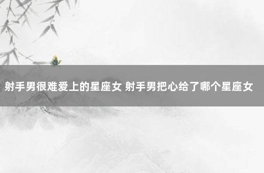 射手男很难爱上的星座女 射手男把心给了哪个星座女