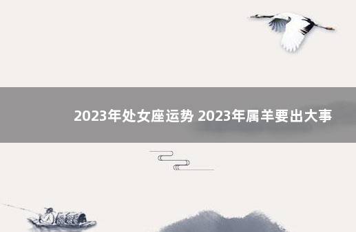 2023年处女座运势 2023年属羊要出大事