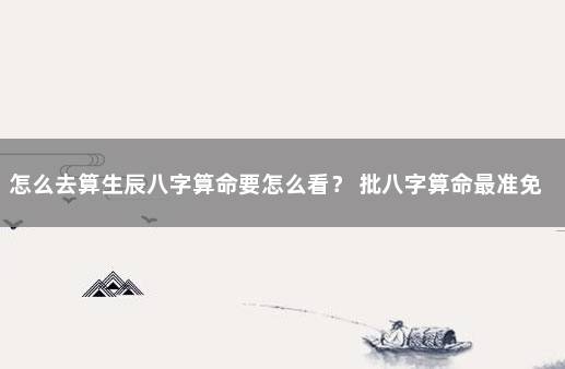 怎么去算生辰八字算命要怎么看？ 批八字算命最准免费