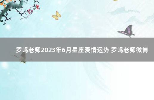 罗鸣老师2023年6月星座爱情运势 罗鸣老师微博