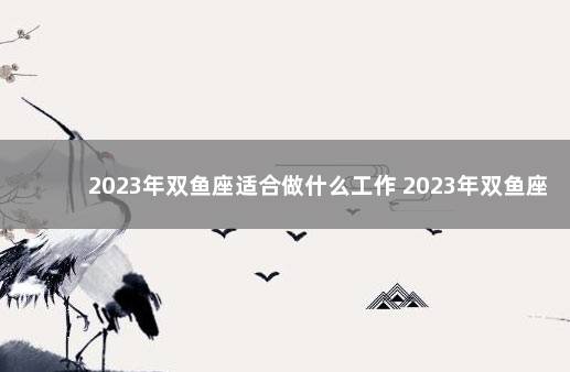 2023年双鱼座适合做什么工作 2023年双鱼座全年运势详解