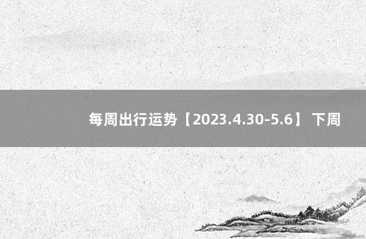 每周出行运势【2023.4.30-5.6】 下周运势早知道