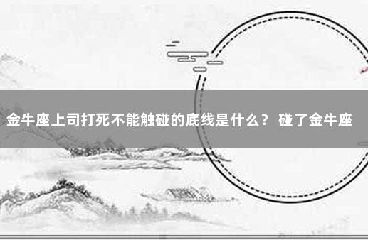 金牛座上司打死不能触碰的底线是什么？ 碰了金牛座底线会怎么样