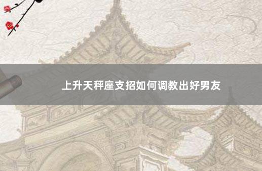 上升天秤座支招如何调教出好男友