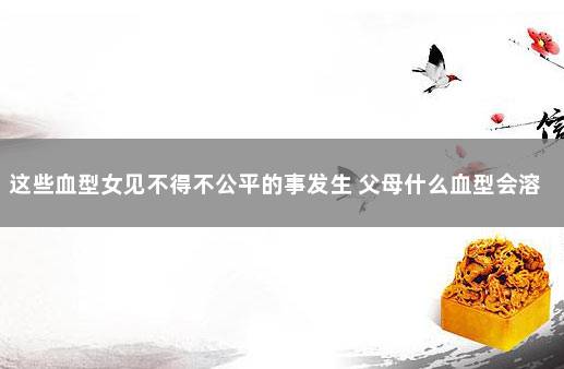 这些血型女见不得不公平的事发生 父母什么血型会溶血