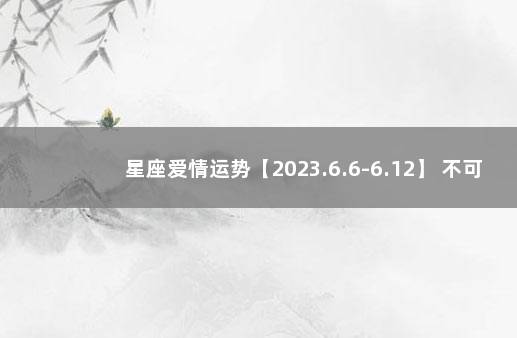 星座爱情运势【2023.6.6-6.12】 不可抗力因素12月9日