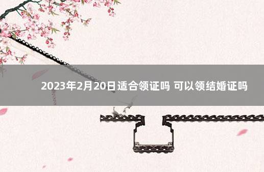 2023年2月20日适合领证吗 可以领结婚证吗 2020年1月领证吉日