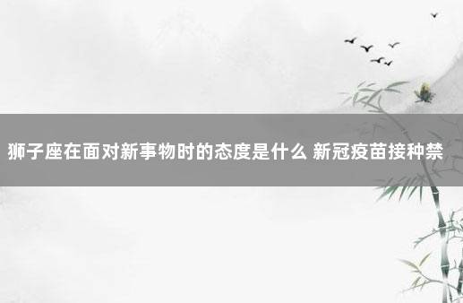 狮子座在面对新事物时的态度是什么 新冠疫苗接种禁忌症和注意事项