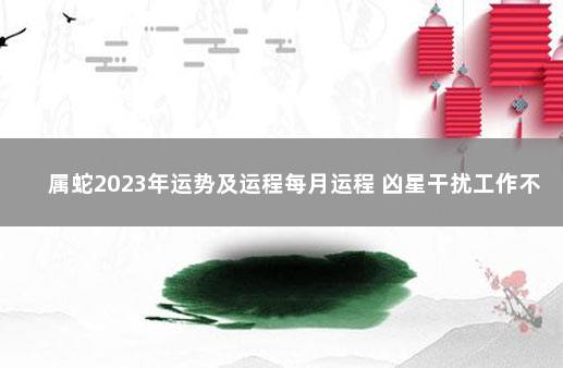 属蛇2023年运势及运程每月运程 凶星干扰工作不顺 生肖蛇2023年运势及运程