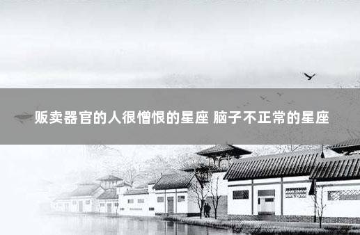 贩卖器官的人很憎恨的星座 脑子不正常的星座