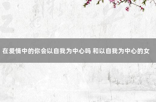 在爱情中的你会以自我为中心吗 和以自我为中心的女人谈恋爱