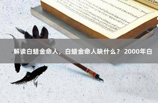 解读白蜡金命人，白蜡金命人缺什么？ 2000年白蜡金命缺什么