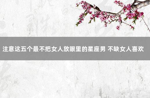 注意这五个最不把女人放眼里的星座男 不缺女人喜欢的星座男