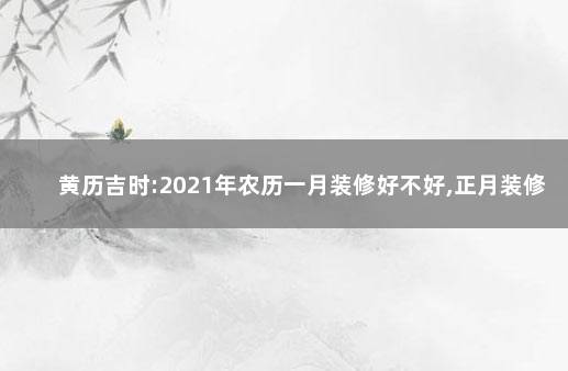 黄历吉时:2021年农历一月装修好不好,正月装修房子开工吉日 2021年农历一月装修好不好