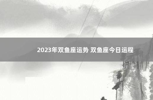 2023年双鱼座运势 双鱼座今日运程