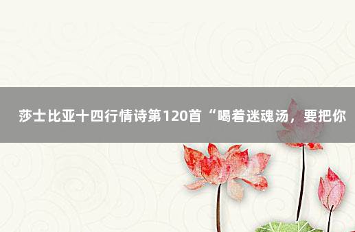 莎士比亚十四行情诗第120首“喝着迷魂汤，要把你戴做王冠”…… 莎士比亚最浪漫的情诗