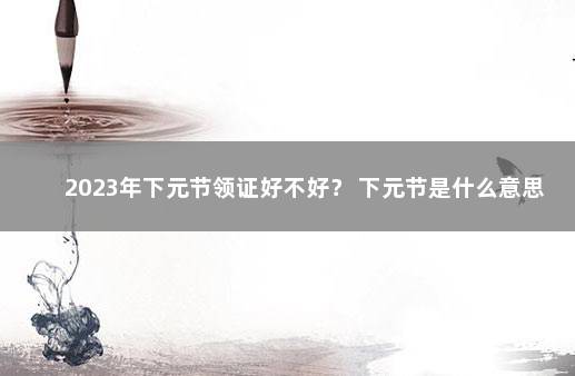 2023年下元节领证好不好？ 下元节是什么意思