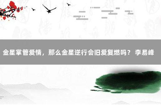 金星掌管爱情，那么金星逆行会旧爱复燃吗？ 李易峰近况