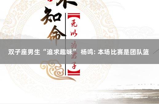 双子座男生“追求趣味” 杨鸣: 本场比赛是团队篮球的胜利