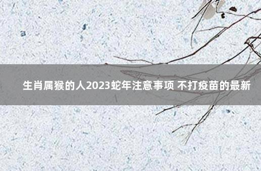 生肖属猴的人2023蛇年注意事项 不打疫苗的最新政策