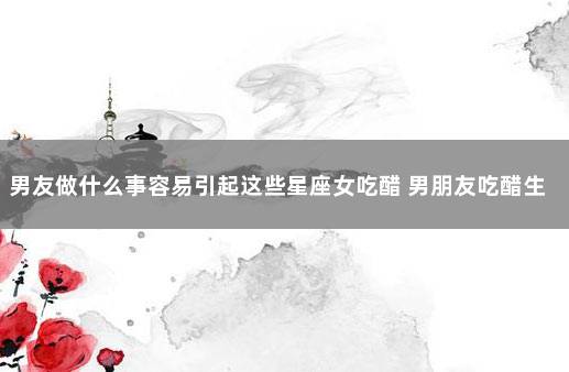 男友做什么事容易引起这些星座女吃醋 男朋友吃醋生气了该怎么哄