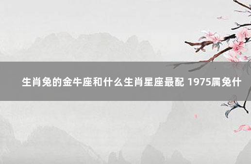 生肖兔的金牛座和什么生肖星座最配 1975属兔什么星座