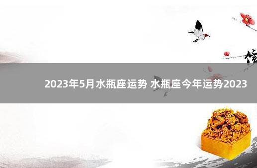 2023年5月水瓶座运势 水瓶座今年运势2023女生