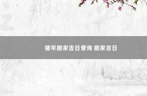 猪年搬家吉日查询 搬家吉日