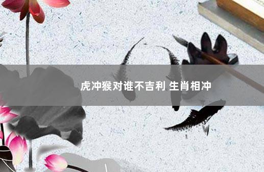 虎冲猴对谁不吉利 生肖相冲