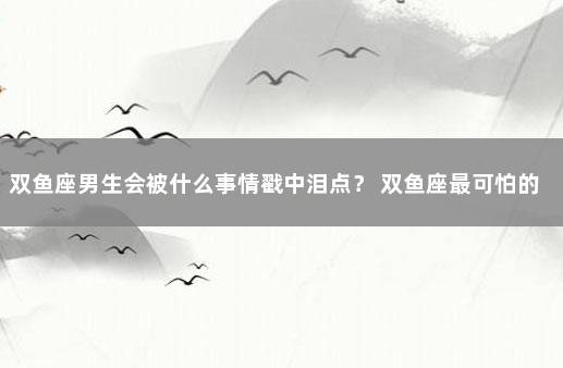 双鱼座男生会被什么事情戳中泪点？ 双鱼座最可怕的一面男