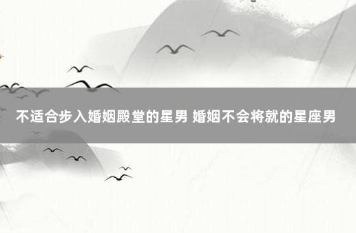 不适合步入婚姻殿堂的星男 婚姻不会将就的星座男